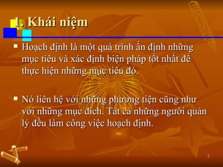 1. Khái niệm Hoạch định là một quá trình ấn định những mục tiêu và xác định biện pháp tốt nhất để thực hiện những mục tiêu đó.  Nó liên hệ với những phương tiện cũng như với những mục đích. Tất cả những người quản lý đều làm công việc hoạch định. 