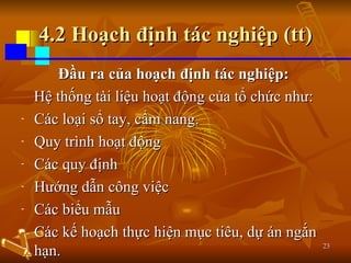4.2 Hoạch định tác nghiệp (tt) Đầu ra của hoạch định tác nghiệp:   Hệ thống tài liệu hoạt động của tổ chức như:  Các loại sổ tay, cẩm nang. Quy trình hoạt động Các quy định Hướng dẫn công việc Các biểu mẫu Các kế hoạch thực hiện mục tiêu, dự án ngắn hạn. 