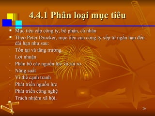 4.4.1 Phân loại mục tiêu Mục tiêu cấp công ty, bộ phận, cá nhân Theo Peter Drucker, mục tiêu của công ty xếp từ ngắn hạn đến dài hạn như sau: Tồn tại và tăng trưởng. Lợi nhuận Phân bổ các nguồn lực và rủi ro Năng suất Vi thế cạnh tranh Phát triển nguồn lực Phát triển công nghệ Trách nhịêm xã hội. 