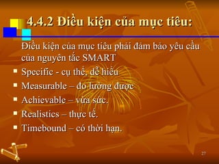 4.4.2 Điều kiện của mục tiêu: Điều kiện của mục tiêu phải đảm bảo yêu cầu của nguyên tắc SMART Specific - cụ thể, dễ hiểu Measurable – đo lường được Achievable – vừa sức. Realistics – thực tế. Timebound – có thời hạn. 