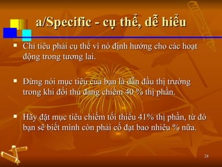 a/Specific - cụ thể, dễ hiểu Chỉ tiêu phải cụ thể vì nó định hướng cho các hoạt động trong tương lai.  Đừng nói mục tiêu của bạn là dẫn đầu thị trường trong khi đối thủ đang chiếm 40 % thị phần.  Hãy đặt mục tiêu chiếm tối thiểu 41% thị phần, từ đó bạn sẽ biết mình còn phải cố đạt bao nhiêu % nữa. 