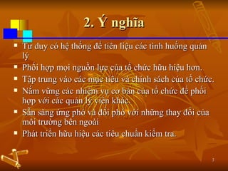 2. Ý nghĩa Tư duy có hệ thống để tiên liệu các tình huống quản lý Phối hợp mọi nguồn lực của tổ chức hữu hiệu hơn.  Tập trung vào các mục tiêu và chính sách của tổ chức.  Nắm vững các nhiệm vụ cơ bản của tổ chức để phối hợp với các quản lý viên khác. Sẵn sàng ứng phó và đối phó với những thay đổi của môi trường bên ngoài  Phát triển hữu hiệu các tiêu chuẩn kiểm tra. 