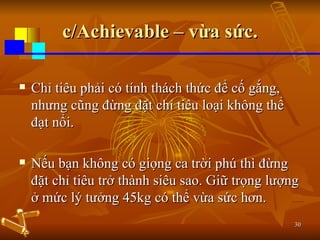 c/Achievable – vừa sức. Chỉ tiêu phải có tính thách thức để cố gắng, nhưng cũng đừng đặt chỉ tiêu loại không thể đạt nổi.  Nếu bạn không có giọng ca trời phú thì đừng đặt chỉ tiêu trở thành siêu sao. Giữ trọng lượng ở mức lý tưởng 45kg có thể vừa sức hơn. 
