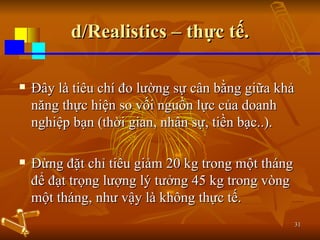 d/Realistics – thực tế. Đây là tiêu chí đo lường sự cân bằng giữa khả năng thực hiện so vối nguồn lực của doanh nghiệp bạn (thời gian, nhân sự, tiền bạc..). Đừng đặt chỉ tiêu giảm 20 kg trong một tháng để đạt trọng lượng lý tưởng 45 kg trong vòng một tháng, như vậy là không thực tế. 