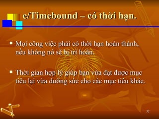 e/Timebound – có thời hạn. Mọi công việc phải có thời hạn hoàn thành, nếu không nó sẽ bị trì hoãn. Thời gian hợp lý giúp bạn vừa đạt được mục tiêu lại vừa dưỡng sức cho các mục tiêu khác. 