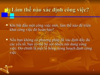 3. Làm thế nào xác định công việc? Khi bắt đầu một công việc mới, làm thế nào để triển khai công việc đó hoàn hảo? Nếu bạn không có phương pháp để xác định đầy đủ các yếu tố, bạn có thể bỏ sót nhiều nội dung công việc. Đó chính là một lỗ hổng trong hoạch định công việc 