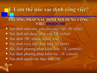 3. Làm thế nào xác định công việc? PHƯƠNG PHÁP XÁC ĐỊNH NỘI DUNG CÔNG VIỆC  5WH2C5M Xác định mục tiêu, yêu cầu công việc 1W (why) Xác định nội dung công việc 1W (what) Xác định 3W: where, when, who Xác định cách thức thực hiện 1H (how) Xác định phương pháp kiểm soát – 1C (control) Xác định phương pháp kiểm tra – 1C (check) Xác định nguồn lực thực hiện 5M 