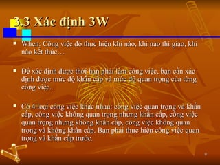 3.3 Xác định 3W When: Công việc đó thực hiện khi nào, khi nào thì giao, khi nào kết thúc… Để xác định được thời hạn phải làm công việc, bạn cần xác định được mức độ khẩn cấp và mức độ quan trọng của từng công việc. Có 4 loại công việc khác nhau: công việc quan trọng và khẩn cấp, công việc không quan trọng nhưng khẩn cấp, công việc quan trọng nhưng không khẩn cấp, công việc không quan trọng và không khẩn cấp. Bạn phải thực hiện công việc quan trọng và khẩn cấp trước. 