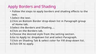 Apply Borders and Shading
• Follow the steps to apply borders and shading effects to the
text.
1.Select the text.
2.Click on Bottom Border drop-down list in Paragraph group
of Home tab.
3.Select the Borders and Shading....
4.Click on the Borders tab.
5.Choose the desired style from the setting section.
6.Go to Apply to: dropdown list and select Paragraph.
7.Click on Shading Tab & select color for Fill drop-down list.
8.Click OK to apply.
 
