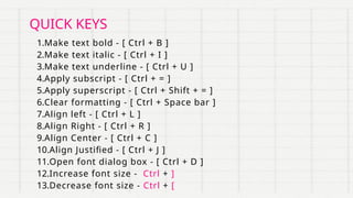 1.Make text bold - [ Ctrl + B ]
2.Make text italic - [ Ctrl + I ]
3.Make text underline - [ Ctrl + U ]
4.Apply subscript - [ Ctrl + = ]
5.Apply superscript - [ Ctrl + Shift + = ]
6.Clear formatting - [ Ctrl + Space bar ]
7.Align left - [ Ctrl + L ]
8.Align Right - [ Ctrl + R ]
9.Align Center - [ Ctrl + C ]
10.Align Justified - [ Ctrl + J ]
11.Open font dialog box - [ Ctrl + D ]
12.Increase font size - Ctrl + ]
13.Decrease font size - Ctrl + [
QUICK KEYS
 