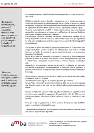sin importar el canal en cuestión, es que el cliente pueda hacer lo que vino a hacer”,
dijo Aguzzi.
ICBC tiene todas las carteras divididas en segmentos con el objetivo de hacer un
modelo de atención distinto para cada tipo de cliente.“Citi fue el pionero en materia
dedepósitosinteligentes,nosotrosfuimoslosprimerosenimplementarunreciclador:
un cajero capaz de recibir dinero y, a la vez, volver a expenderlo”, comentó Aguzzi.
Un punto muy importante para ICBC es el comercio exterior, un sector muy afectado
por cambios normativos, que se traducen en modificaciones de sistemas. El objetivo
es simplificar la operatoria de comercio exterior.
Los préstamos prendarios, vendidos a través de concesionarias, también fue un
trabajo de prioridad para ICBC.“El auto ya está vendido, necesitamos que el préstamo
les salga a los vendedores de concesionarias en la menor cantidad de clicks posible”,
comentó Aguzzi.
Aixa Manelli de Banco Itau relató los trabajos que se hicieron en su institución para
integrar los distintos canales y sostener con infraestructura esos mismos servicios.
“Venimos con la idea de modificar la experiencia del cliente, este es un programa de
largo plazo”, dijo Manelli.
Miguel Angel Bilello de Santander Rio comentó su experiencia. “En el power point
poníamos al cliente en el centro, pero es como cuando le compramos un super auto
a control remoto a los dos años a nuestros hijos, no teníamos claras sus necesidades”,
dijo.
Convergieron dos proyectos, uno de transformación y eficiencia en sucursales
con otro de multicanalidad. Implementado en 50 sucursales hasta el momento, el
primero permitió medir la experiencia del cliente más allá de la implementación de
tecnología.
Miguel Sarquis comento que también están implementando en las sucursales videos
conferencias para los call center.
Ahora hablemos sobre algunas de las preocupaciones que tenemos.
Sarquis hablo sobre el tema del marco regulatorio. Cada vez es mayor el esfuerzo
que debemos hacer, ya que cada vez son más las implementaciones que debemos
realizar.
Estamos compitiendo negocios contra requisitos regulatorios, en argentina el 25%
es esfuerzo para las políticas regulatorias. Después de las crisis del 2008 aumento
mucho los requisitos sobre los controles a los bancos, no solo en el país, sino a nivel
mundial.
En lo que va del año, ya tenemos la misma cantidad de horas que todo el 2013 en
cuanto a requisitos regulatorios. Dijo Aixa.
“Cada año hay mas requisitos, al trabajar en un banco internacional puedo dar fe que
esto pasa en todo el mundo”dijo Bilello.
“En lo que es
homebanking,
tenemos 3
soluciones
distintas. Una
para corporativa,
otra para PYME
y la ultima para
individuos”
Miguel Sarquis
“Nosotros
implementamos
un cajero capaz de
recibir y devolver
un billete nuevo”
Gerardo Aguzzi
Jueves, 3 de Julio de 2014La agenda del CIO
Florida 336 | Piso 8 | (C1005AAH) | Buenos Aires | Argentina
Tel./Fax: (5411) 4325-6808/4267
amba@ambanet.org | www.ambanet.org
 