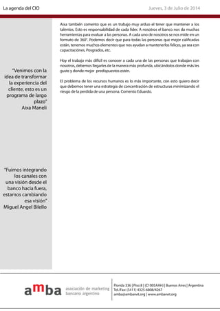 Aixa también comento que es un trabajo muy arduo el tener que mantener a los
talentos. Esto es responsabilidad de cada líder. A nosotros el banco nos da muchas
herramientas para evaluar a las personas. A cada uno de nosotros se nos mide en un
formato de 360°. Podemos decir que para todas las personas que mejor calificadas
están, tenemos muchos elementos que nos ayudan a mantenerlos felices, ya sea con
capacitaciónes, Posgrados, etc.
Hoy el trabajo más difícil es conocer a cada una de las personas que trabajan con
nosotros, debemos llegarles de la manera más profunda, ubicándolos donde más les
guste y donde mejor predispuestos estén.
El problema de los recursos humanos es lo más importante, con esto quiero decir
que debemos tener una estrategia de concentración de estructuras minimizando el
riesgo de la perdida de una persona. Comento Eduardo.
“Venimos con la
idea de transformar
la experiencia del
cliente, esto es un
programa de largo
plazo”
Aixa Maneli
“Fuimos integrando
los canales con
una visión desde el
banco hacia fuera,
estamos cambiando
esa visión”
Miguel Angel Bilello
Jueves, 3 de Julio de 2014La agenda del CIO
Florida 336 | Piso 8 | (C1005AAH) | Buenos Aires | Argentina
Tel./Fax: (5411) 4325-6808/4267
amba@ambanet.org | www.ambanet.org
 