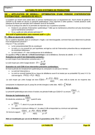 Chapitre 3 LA FIABILITE Page 58
Chapitre 3
LA FIABILITE DES SYSTEMES DE PRODUCTION
VIII – APPLICATION DE WEIBULL : OPTIMISATION D’UNE PERIODE D’INTERVENTION
SYSTEMATIQUE : ABAQUES DE KELLY :
La question qui revient sans cesse dans un service maintenance pour un équipement est : faut-il choisir de garder le
correctif ou de mettre en œuvre un préventif systématique ? Pour répondre à cette question, il existe plusieurs outils
(abaques de Noiret par exemple) dont l’utilisation de la loi de Weibüll.
La mise en pratique de cette loi va permettre de répondre aux 2 questions suivantes :
 Existe-t-il une période d’intervention systématique T telle que la maintenance préventive soit plus économique
que la maintenance corrective ?
 Si oui, quelle est cette période optimisée θ ?
Cet outil d’optimisation sera nommé outil « r, β ».
71 – Mise en œuvre de la méthode :
Sur un système réparable, dont un constituant « fragile » est interchangeable, comment faire pour déterminer la période
θ de remplacement préventif ?
Il faut en 1
er
lieu connaître :
 La loi comportementale R(t) du constituant
 Le coût « p » du correctif qui, par hypothèse, est égal au coût de l’intervention préventive liée au remplacement
du constituant défectueux
 Le coût indirect « P » des conséquences de la défaillance
On appellera r=P/p le ratio de « criticité économique » de la défaillance. Domaine de validité : 2 < r < 100.
Evaluation du coût C1 de l’intervention corrective :
Le coût moyen d’une intervention corrective est p + P.
Le coût moyen par unité d’usage devient : 1
p P
C
MTBF


Evaluation du coût C2(θ) d’une intervention préventive systématique :
Si θ est la période de remplacement systématique du composant, le coût aura 2 termes :
 Le coût de l’intervention p
 Le coût du correctif résiduel lié au risque de défaillance avant θ et évalué par sa probabilité F(t) avec t< θ. Ce
coût est égal à : . ( ) .(1 ( ))
P F t P R t
  .
Le coût moyen par unité d’usage est donc
.(1 ( ))
2( )
( )
p P R t
C
m


 
 , avec m(θ) la durée de vie moyenne des
composants ne dépassant pas θ, puisqu’ils ont été changés à cette date.
0
( ) ( )
m R t dt

   .
Critère de choix :
Le préventif systématique sera choisi s’il existe une période θ telle que C2(θ)<C1 ou encore
2( )
1
1
C
C

 .
Principe de l’optimisation de θ :
On étudie les variations de
2( )
1
C
C

quand θ varie.
 Si
2( )
1
1
C
C

 , alors il n’y a pas de solutions
 Si le rapport à minimum inférieur à 1, la valeur t = θ correspondant au minimum est optimisée
On forme le rapport :
2( ) (1 ( ))
.
1 ( )
C p P R MTBF
C m p P
 

 


R(θ) est modélisable par une loi de Weibüll à 2 paramètres (γ=0). ( )
R e




 
 
 

 