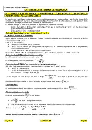 Chapitre 3 LA FIABILITE Page 58
STRATEGIES DE MAINTENANCE
LA FIABILITE DES SYSTEMES DE PRODUCTION
VIII – APPLICATION DE WEIBULL : OPTIMISATION D’UNE PERIODE D’INTERVENTION
SYSTEMATIQUE : ABAQUES DE KELLY :
La question qui revient sans cesse dans un service maintenance pour un équipement est : faut-il choisir de garder le
correctif ou de mettre en œuvre un préventif systématique ? Pour répondre à cette question, il existe plusieurs outils
(abaques de Noiret par exemple) dont l’utilisation de la loi de Weibüll.
La mise en pratique de cette loi va permettre de répondre aux 2 questions suivantes :
 Existe-t-il une période d’intervention systématique T telle que la maintenance préventive soit plus économique
que la maintenance corrective ?
 Si oui, quelle est cette période optimisée θ ?
Cet outil d’optimisation sera nommé outil « r, β ».
71 – Mise en œuvre de la méthode :
Sur un système réparable, dont un constituant « fragile » est interchangeable, comment faire pour déterminer la période
θ de remplacement préventif ?
Il faut en 1er lieu connaître :
 La loi comportementale R(t) du constituant
 Le coût « p » du correctif qui, par hypothèse, est égal au coût de l’intervention préventive liée au remplacement
du constituant défectueux
 Le coût indirect « P » des conséquences de la défaillance
On appellera r=P/p le ratio de « criticité économique » de la défaillance. Domaine de validité : 2 < r < 100.
Evaluation du coût C1 de l’intervention corrective :
Le coût moyen d’une intervention corrective est p + P.
Le coût moyen par unité d’usage devient : 1
p P
C
MTBF


Evaluation du coût C2(θ) d’une intervention préventive systématique :
Si θ est la période de remplacement systématique du composant, le coût aura 2 termes :
 Le coût de l’intervention p
 Le coût du correctif résiduel lié au risque de défaillance avant θ et évalué par sa probabilité F(t) avec t< θ. Ce
coût est égal à : . ( ) .(1 ( ))
P F t P R t
  .
Le coût moyen par unité d’usage est donc
.(1 ( ))
2( )
( )
p P R t
C
m


 
 , avec m(θ) la durée de vie moyenne des
composants ne dépassant pas θ, puisqu’ils ont été changés à cette date.
0
( ) ( )
m R t dt

   .
Critère de choix :
Le préventif systématique sera choisi s’il existe une période θ telle que C2(θ)<C1 ou encore
2( )
1
1
C
C

 .
Principe de l’optimisation de θ :
On étudie les variations de
2( )
1
C
C

quand θ varie.
 Si
2( )
1
1
C
C

 , alors il n’y a pas de solutions
 Si le rapport à minimum inférieur à 1, la valeur t = θ correspondant au minimum est optimisée
On forme le rapport :
2( ) (1 ( ))
.
1 ( )
C p P R MTBF
C m p P
 

 


R(θ) est modélisable par une loi de Weibüll à 2 paramètres (γ=0). ( )
R e




 
 
 

 