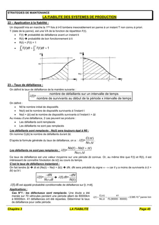 Chapitre 3 LA FIABILITE Page 45
STRATEGIES DE MAINTENANCE
LA FIABILITE DES SYSTEMES DE PRODUCTION
22 – Application à la fiabilité :
Un dispositif mis en marche la 1ère fois à t=0 tombera inexorablement en panne à un instant T non connu à priori.
T (date de la panne), est une VA de la fonction de répartition F(t).
 F(t)  probabilité de défaillance avant un instant ti
 R(t)  probabilité de bon fonctionnement à ti
 R(t) + (F(t) = 1

0
( ) ( ) 1
t
t
f t dt f t dt

 
 
23 – Taux de défaillance :
On définit le taux de défaillance de la manière suivante :
nombre de défaillants sur un intervalle de temps
(t)=
nombre de survivants au début de la période x intervalle de temps

On définit :
 N0 le nombre initial de dispositifs
 Ns(t) est le nombre de dispositifs survivants à l’instant t
 Ns(t + Δt) est le nombre de dispositifs survivants à l’instant t + Δt
Au niveau d’une défaillance, 2 cas peuvent se produire :
 Les défaillants sont remplacés
 Les défaillants ne sont pas remplacés
Les défaillants sont remplacés : Ns(t) sera toujours égal à N0 :
On nomme C(Δt) le nombre de défaillants durant Δt.
D’après la formule générale du taux de défaillance, on a :
0
( )
(t)=
.
C t
N t



.
Les défaillants ne sont pas remplacés :
( )
( ) ( )
(t)=
.
s t
Ns t Ns t t
N t

  

Ce taux de défaillance est une valeur moyenne sur une période Δt connue. Or, au même titre que F(t) et R(t), il est
intéressant de connaître l’évolution de λ(t) au cours du temps.
C’est le taux de défaillance instantané :
On fait tendre Δt  dt et (Ns(t) – Ns(t + Δt))  dN. dN sera précédé du signe « - » car il y a moins de survivants à (t +
Δt) qu’à t.
( )
(t)=
.
t
dN
N dt


 (t).dt=
( )
dN
N t


(t).dt
 est appelé probabilité conditionnelle de défaillance sur [t, t+dt].
Applications :
Cas N°1 : les défectueux sont remplacés. Une étude a été
menée sur 70 véhicules pendant une période allant de 80000km
à 90000km. 41 défaillances ont été réparées. Déterminer le taux
de défaillance pour cette période.


  
 
4
( ) 41
( ) 0,585.10 /
. 70.(90000 80000)
C t
t panne km
No t

 