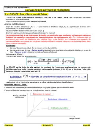 Chapitre 3 LA FIABILITE Page 63
STRATEGIES DE MAINTENANCE
LA FIABILITE DES SYSTEMES DE PRODUCTION
XI – LE ROCOF : Rate of Occurrence Of Failure :
Le « ROCOF » (Rate of OCurence Of Failure) ou « INTENSITE DE DEFAILLANCE » est un indicateur de fiabilité
équivalent au taux de défaillance.
Il ne concerne uniquement que les matériels réparables.
Analyse mathématique :
Soient des variables aléatoires (T1, T2, T3, ... Ti ) les instants de défaillance et (X1, X2, X3...Xi ) l’intervalle de temps entre
la défaillance (i-1) et la défaillance i.
N(t) est le nombre de défaillances observées sur [0, t]
On s’intéresse ici aux instants successifs de défaillance d’un matériel.
Le comportement de Xi est intéressant à étudier, en particulier ses tendances qui peuvent mettre en
évidence de mauvaises maintenances, des phénomènes de vieillissement, etc. On s’intéresse donc ici
aux instants successifs de défaillance d’un matériel (alors qu’en fiabilité, on s’intéresse plus souvent à la
première défaillance survenue sur plusieurs matériels différents mais de même conception et exploités dans
des conditions identiques).
Hypothèses :
 Le retour d’expérience débute dés la mise en service du matériel ;
 La maintenance est du type « As bad as old » (Matériel remis dans l’état qui précédait la défaillance) et non du
type « As good as old » (Matériel remis à neuf après défaillance)
Définitions du ROCOF :
Le ROCOF est estimé par le paramètre z(t) :
0
[ ( ) ( )]
( ) lim [ ( )]
dt
E N t dt N t d
z t E N t
dt dt

 
 
Le ROCOF est la limite (si elle existe), du quotient de l’espérance mathématique du nombre de
défaillances d’une entité réparée, pendant un intervalle de temps [t, t + dt] par la durée de l’intervalle
de temps lorsque cette durée tend vers 0.
L’estimateur z(t) se construit et s’analyse de la même manière que le taux de défaillance.
Graphe de Nelson – Aalen :
L’évolution des défaillances peut être représentée par un graphe appelée graphe de Nelson-Aalen.
L’allure de l’évolution permet d’apporter un jugement sur l’état du matériel.
Durée de vie indépendante
Amélioration du matériel
Détérioration du matériel
Nombre cumulé de
défaillances
Temps cumulé
Estimateur : ˆ( )
z t = (Nombre de défaillances observées dans [ t, t + t ]) / t
 