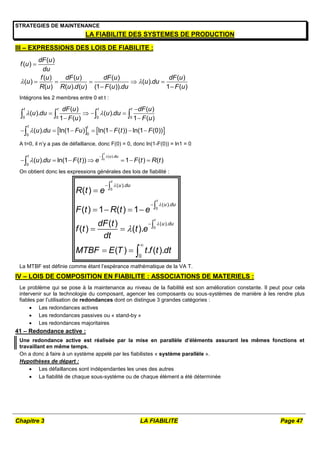 Chapitre 3 LA FIABILITE Page 47
STRATEGIES DE MAINTENANCE
LA FIABILITE DES SYSTEMES DE PRODUCTION
III – EXPRESSIONS DES LOIS DE FIABILITE :
( )
( )
( ) ( ) ( ) ( )
( ) ( ).
( ) ( ). ( ) (1 ( )). 1 ( )
dF u
f u
du
f u dF u dF u dF u
u u du
R u R u d u F u du F u
 

    
 
Intégrons les 2 membres entre 0 et t :
   
0 0 0 0
0
0
( ) ( )
( ). ( ).
1 ( ) 1 ( )
( ). ln(1 ) ln(1 ( )) ln(1 (0))
t t t t
t t
dF u dF u
u du u du
F u F u
u du Fu F t F
 


   
 
      
   

A t=0, il n’y a pas de défaillance, donc F(0) = 0, donc ln(1-F(0)) = ln1 = 0
0
( ).
0
( ). ln(1 ( )) 1 ( ) ( )
t
t u du
u du F t e F t R t



      

On obtient donc les expressions générales des lois de fiabilité :
0
0
0
( ).
( ).
( ).
0
( )
( ) 1 ( ) 1
( )
( ) ( ).
( ) . ( ).
t
t
t
u du
u du
u du
R t e
F t R t e
dF t
f t t e
dt
MTBF E T t f t dt











   

 
  
La MTBF est définie comme étant l’espérance mathématique de la VA T.
IV – LOIS DE COMPOSITION EN FIABILITE : ASSOCIATIONS DE MATERIELS :
Le problème qui se pose à la maintenance au niveau de la fiabilité est son amélioration constante. Il peut pour cela
intervenir sur la technologie du composant, agencer les composants ou sous-systèmes de manière à les rendre plus
fiables par l’utilisation de redondances dont on distingue 3 grandes catégories :
 Les redondances actives
 Les redondances passives ou « stand-by »
 Les redondances majoritaires
41 – Redondance active :
Une redondance active est réalisée par la mise en parallèle d’éléments assurant les mêmes fonctions et
travaillant en même temps.
On a donc à faire à un système appelé par les fiabilistes « système parallèle ».
Hypothèses de départ :
 Les défaillances sont indépendantes les unes des autres
 La fiabilité de chaque sous-système ou de chaque élément a été déterminée
 