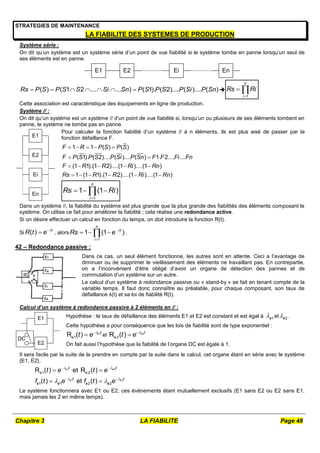 Chapitre 3 LA FIABILITE Page 48
STRATEGIES DE MAINTENANCE
LA FIABILITE DES SYSTEMES DE PRODUCTION
Système série :
On dit qu’un système est un système série d’un point de vue fiabilité si le système tombe en panne lorsqu’un seul de
ses éléments est en panne.
E1 E2 Ei En
( ) ( 1 2 ... ... ) ( 1). ( 2).... ( ).... ( )
Rs P S P S S Si Sn P S P S P Si P Sn
       
1
n
i
Rs Ri

 
Cette association est caractéristique des équipements en ligne de production.
Système // :
On dit qu’un système est un système // d’un point de vue fiabilité si, lorsqu’un ou plusieurs de ses éléments tombent en
panne, le système ne tombe pas en panne.
E1
E2
Ei
En
Pour calculer la fonction fiabilité d’un système // à n éléments, ils est plus aisé de passer par la
fonction défaillance F.
1 1 ( ) ( )
( 1). ( 2).... ( ).... ( ) 1. 2.... ....
(1 1).(1 2)....(1 )....(1 )
1 (1 1).(1 2)....(1 )....(1 )
F R P S P S
F P S P S P Si P Sn F F Fi Fn
F R R Ri Rn
Rs R R Ri Rn
    
 
    
     
1
1 (1 )
n
i
Rs Ri

  

Dans un système //, la fiabilité du système est plus grande que la plus grande des fiabilités des éléments composant le
système. On utilise ce fait pour améliorer la fiabilité ; cela réalise une redondance active.
Si on désire effectuer un calcul en fonction du temps, on doit introduire la fonction R(t).
Si ( ) t
R t e 

 , alors
1
1 (1 )
n
t
i
Rs e 


  
 .
42 – Redondance passive :
Dans ce cas, un seul élément fonctionne, les autres sont en attente. Ceci a l’avantage de
diminuer ou de supprimer le vieillissement des éléments ne travaillant pas. En contrepartie,
on a l’inconvénient d’être obligé d’avoir un organe de détection des pannes et de
commutation d’un système sur un autre.
Le calcul d’un système à redondance passive ou « stand-by » se fait en tenant compte de la
variable temps. Il faut donc connaître au préalable, pour chaque composant, son taux de
défaillance λ(t) et sa loi de fiabilité R(t).
Calcul d’un système à redondance passive à 2 éléments en // :
E1
E2
DC
Hypothèse : le taux de défaillance des éléments E1 et E2 est constant et est égal à 1
e
 et 2
e
 .
Cette hypothèse a pour conséquence que les lois de fiabilité sont de type exponentiel :
1
e1
R ( ) e t
t e 

 et 2
e2
R ( ) e t
t e 


On fait aussi l’hypothèse que la fiabilité de l’organe DC est égale à 1.
Il sera facile par la suite de la prendre en compte par la suite dans le calcul, cet organe étant en série avec le système
{E1, E2}.
1 2
1 2
e1 e2
1 1 2 2
R ( ) et R ( )
( ) et ( )
e e
e e
t t
t t
e e e e
t e t e
f t e f t e
 
 
 
 
 
 
 
Le système fonctionnera avec E1 ou E2, ces événements étant mutuellement exclusifs (E1 sans E2 ou E2 sans E1,
mais jamais les 2 en même temps).
 