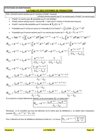 Chapitre 3 LA FIABILITE Page 49
STRATEGIES DE MAINTENANCE
LA FIABILITE DES SYSTEMES DE PRODUCTION
R(S) = [Prob(S marche sachant que E1 marche) x Prob(E1 marche)]
+ [Prob(S marche sachant que E1 ne marche pas) x Prob(E1 ne marche pas)]
 Prob(E1 ne marche pas)  probabilité que E1 soit défaillant
 Prob(S marche sachant que E1 marche)  = 1 (tant que E1 marche, S fonctionnera toujours)
 Prob(E1 marche)  probabilité que E1 fonctionne  1
e1
R ( ) e t
t e 


 Probabilité que E1 tombe en panne sur l’intervalle [0, t] à l’instant T = 1
1 1
0 0
( ) .
e
t t
T
e e
f t dt e dT

 

 
 Probabilité que S marche sachant que E1 ne marche plus à partir de T = 2 ( )
e2
R ( ) e t T
t T e 
 
 
 
1 1 2 1 1 2 2
1 2 1 2 1 2 1 2
1 2 1 2
( ) . .
( ) 1 1
0 0
. . . ( )
( ) 1 1
0 0
. ( )
( ) 1
1 . . .
. . . . . . .
. . .
e e e e e e e
e e e e e e e e
e e e e
t t
t T t T t T t T
s t e e
t t
t t T T t t T
s t e e
t t T
s t e
R xe e dT xe e e dTxe xe
R e e e e dT e e e dT
R e e e
      
       
   
 
 

      
      
   
   
   
 
 
 
1 2
1 2
1 2
1 2
1 2
1 2
1 1
( )
.
1
0
1 2 0
( )
.
( ) 1
1 2 1 2
( )
.
( ) 1
1 2
1 2
( )
. .
( )
1
. .
( ) ( )
1
. .
( )
. .
e e
e e
e e
e e
e e
e e
e e
t
T
t
t t
e
e e
t
t t
s t e
e e e e
t
t t
s t e
e e
t
e e
s t
e
dT e e
e
R e e
e
R e e
e e
R
 
 
 
 
 
 
 

 

   

 
 
 
 
 
 
 
 
 
 
   
 
 
 
  
 
   
 
 

   

 



2 2 1 2
1 1 2 2 1 2
1 1 2 1 2 1
. . ( )
1 1
1 2
. . . .
1 2 1 1
( )
1 2
. . .
1 2 1 1 1 2
( )
1 2 1
. . .
. . . .
. . . . . .
e e e e
e e e e e e
e e e e e e
t t t t
e e
e e
t t t t t t
e e e e
s t
e e
t t t t t t
e e e e e e
s t
e e e
e e e
e e e e
R
e e e e e e
R
   
     
     
 
 
   
 
     
  
   
     
     
 

  


   
 
  2
e

Si on prend en compte l’élément de détection et de commutation DC, on obtient alors :
2 1
.
. 1 2
( )
1 2
. .
.
e e
DC
t t
t e e
s t
e e
e e
R e
 
  
 
 
 


Remarque : si on considère que tous les éléments ont le même taux de défaillance λ, on obtient alors l’expression
suivante :
. .
( ) . .(1 . )
DC t t
s t
R e e t
 

 
 
Pour n éléments de taux de défaillance identiques montés en //, on trouve :
1
( ).
( )
0
( . )
.
!
DC
i
i n
t
s t
i
t
R e
i
  
 
 

 
  
 

 