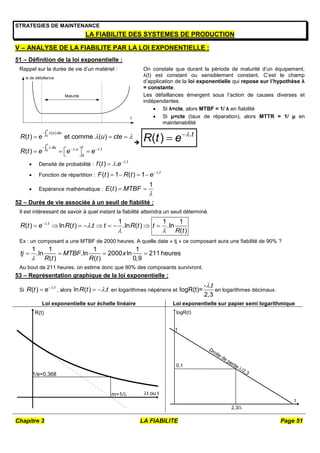 Chapitre 3 LA FIABILITE Page 51
STRATEGIES DE MAINTENANCE
LA FIABILITE DES SYSTEMES DE PRODUCTION
V – ANALYSE DE LA FIABILITE PAR LA LOI EXPONENTIELLE :
51 – Définition de la loi exponentielle :
Rappel sur la durée de vie d’un matériel :
t
tx de défaillance
Maturité
On constate que durant la période de maturité d’un équipement,
λ(t) est constant ou sensiblement constant. C’est le champ
d’application de la loi exponentielle qui repose sur l’hypothèse λ
= constante.
Les défaillances émergent sous l’action de causes diverses et
indépendantes.
 Si λ=cte, alors MTBF = 1/ λ en fiabilité
 Si μ=cte (taux de réparation), alors MTTR = 1/ μ en
maintenabilité
0
0
( ).
. . .
0
( ) et comme ( )
( )
t
t
u du
t
du u t
R t e u cte
R t e e e

  
 

  

  
  
  
 

.
( ) t
R t e 


 Densité de probabilité :
.
( ) . t
f t e 
 

 Fonction de répartition :
.
( ) 1 ( ) 1 t
F t R t e 

   
 Espérance mathématique :
1
( )
E t MTBF

 
52 – Durée de vie associée à un seuil de fiabilité :
Il est intéressant de savoir à quel instant la fiabilité atteindra un seuil déterminé.
. 1 1 1
( ) ln ( ) . .ln ( ) .ln
( )
t
R t e R t t t R t t
R t


 

        
Ex : un composant a une MTBF de 2000 heures. A quelle date « tj » ce composant aura une fiabilité de 90% ?
1 1 1 1
.ln .ln 2000 ln 211 heures
( ) ( ) 0,9
tj MTBF x
R t R t

   
Au bout de 211 heures, on estime donc que 90% des composants survivront.
53 – Représentation graphique de la loi exponentielle :
Si
.
( ) t
R t e 

 , alors ln ( ) .
R t t

  en logarithmes népériens et
- .
logR(t)=
2,3
t

en logarithmes décimaux.
Loi exponentielle sur échelle linéaire Loi exponentielle sur papier semi logarithmique
t ou t
R(t)
m=1/
1/e=0,368
t
logR(t)
Droite de pente /2,3
1
2,3/
0,1
 