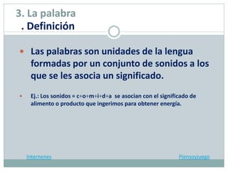  Las palabras son unidades de la lengua
formadas por un conjunto de sonidos a los
que se les asocia un significado.
 Ej.: Los sonidos = c+o+m+i+d+a se asocian con el significado de
alimento o producto que ingerimos para obtener energía.
Internenes Piensoyjuego
3. La palabra
. Definición
 