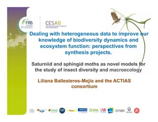 Dealing with heterogeneous data to improve our
knowledge of biodiversity dynamics and
ecosystem function: perspectives from
synthesis projects.
Saturniid and sphingid moths as novel models for
the study of insect diversity and macroecology
Liliana Ballesteros-Mejia and the ACTIAS
consortium
 