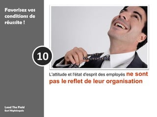 Favorisez vos
conditions de
réussite !




                   10
                        L'attitude et l'état d'esprit des employés ne
                                                        sont
                        pas le reflet de leur organisation mais
                        celui de quelques leaders d'opinion qui ont
                        réussi à se rendre irremplaçable

Lead The Field
Earl Nightingale
 
