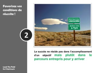 Favorisez vos
conditions de
réussite !




                   2
                           Le succès ne réside pas dans l’accomplissement
                           d’un        mais plutôt dans
                                   objectif                                     le
                           parcours entrepris pour y arriver
                       « Le succès est la réalisation progressive d’un objectif
Lead The Field         louable, ou, dans certains cas, la poursuite d’un idéal digne. »
Earl Nightingale
 