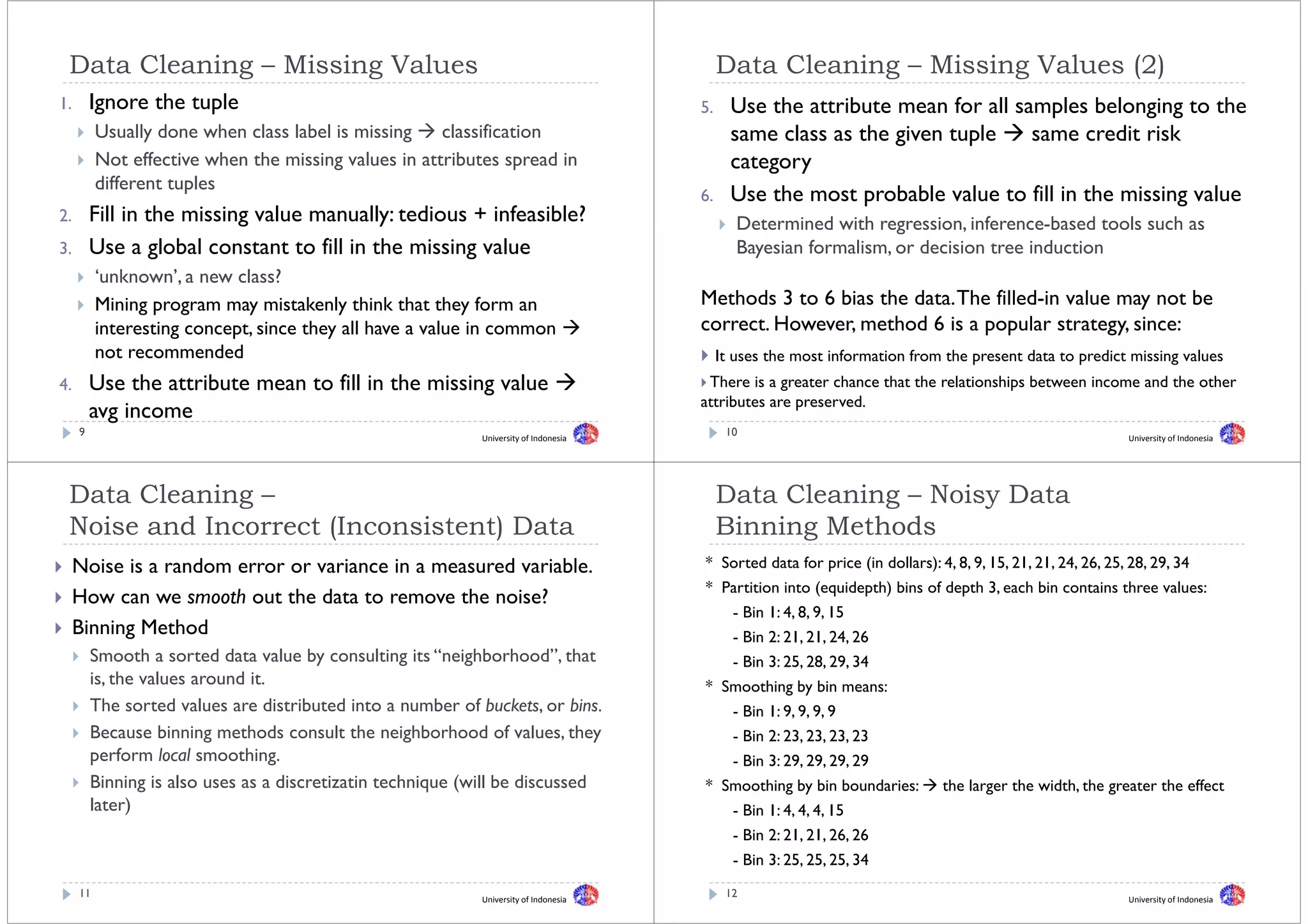 Data Cl
 D t Cleaning – Mi i
          i     Missing Values
                        V l                                                                 Data Cl
                                                                                            D t Cleaning – Mi i
                                                                                                     i     Missing V l
                                                                                                                   Values (2)
1.       Ignore the tuple                                                              5.
                                                                                       5      Use the attribute mean for all samples belonging to the
          Usually done when class label is missing    classification                          same class as the given tuple    same credit risk
          Not effective when the missing values in attributes spread in                       category
                                                                                                t
          different tuples
                                                                                       6.     Use the most probable value to fill in the missing value
2.       Fill
         F ll in the missing value manually: tedious + infeasible?
                  h            l         ll    d         f    bl ?                             Determined with regression, inference-based tools such as
3.       Use a global constant to fill in the missing value
                 g                                  g                                          Bayesian formalism, or decision tree induction
                                                                                                 y
          ‘unknown’, a new class?
          Mining program may mistakenly think that they form an                        Methods 3 to 6 bias the data. The filled-in value may not be
                                                                                                                                           y
          interesting concept, since they all have a value in common                   correct. However, method 6 is a popular strategy, since:
          not recommended                                                                   It uses the most information from the present data to predict missing values
4.       Use the attribute mean to fill in the missing value                            There is a greater chance that the relationships between income and the other
                                                                                       attributes are preserved
                                                                                                      preserved.
         avg i
             income
     9                                                       University of Indonesia
                                                                                             10                                                             University of Indonesia




 Data Cleaning –                                                                            Data Cleaning – Noisy Data
 Noise
 N i and Incorrect (Inconsistent) Data
         dI      t (I     i t t) D t                                                        Binning Methods
                                                                                            Bi i    M th d
     Noise is a random error or variance in a measured variable
                                                       variable.                       * Sorted data for price ( dollars): 4, 8, 9, 15, 21, 21, 24, 26, 25, 28, 29, 34
                                                                                                         p     (in      ) , , , , , , , , , , ,
                                                                                       * Partition into (equidepth) bins of depth 3, each bin contains three values:
     How can we smooth out the data to remove the noise?
                                                                                              - Bin 1: 4, 8, 9, 15
                                                                                                        , , ,
     Binning Method                                                                           - Bin 2: 21, 21, 24, 26
         Smooth a sorted data value by consulting its “neighborhood”, that                    - Bin 3: 25, 28, 29, 34
                                                                                                         , , ,
         is, the values around it.                                                     * Smoothing by bin means:
         The sorted values are distributed into a number of buckets, or bins.                 - Bin 1: 9, 9, 9, 9
                                                                                                        , , ,
         Because binning methods consult the neighborhood of values, they                     - Bin 2: 23, 23, 23, 23
         perform local smoothing.                                                             - Bin 3: 29, 29, 29, 29
                                                                                                         , , ,
         Binning is also uses as a discretizatin technique (will be discussed          * Smoothing by bin boundaries:         the larger the width, the greater the effect
         later)                                                                           - Bin 1: 4, 4, 4, 15
                                                                                                    , , ,
                                                                                              - Bin 2: 21, 21, 26, 26
                                                                                              - Bin 3: 25, 25, 25, 34
                                                                                                         , , ,
     11                                                      University of Indonesia
                                                                                             12                                                             University of Indonesia
 
