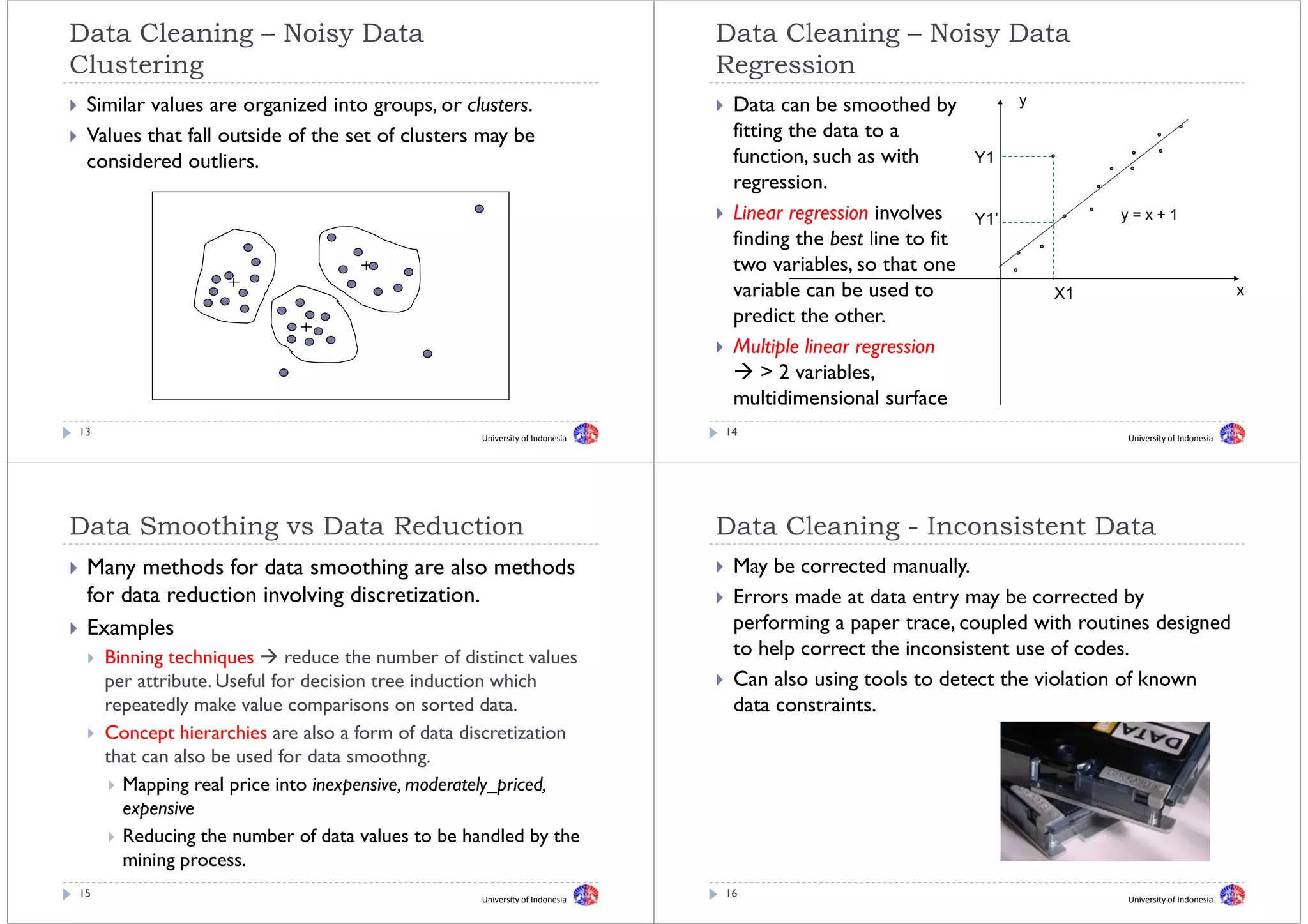 Data Cleaning – Noisy Data                                                    Data Cleaning – Noisy Data
Clustering
Cl t i                                                                        Regression
                                                                              R      i
 Similar values are organized into groups or clusters
                                     groups, clusters.                         Data can be smoothed by              y

 Values that fall outside of the set of clusters may be                        fitting the data to a
 considered outliers.
      id d tli                                                                 function,
                                                                               function such as with          Y1
                                                                               regression.
                                                                               Linear regression i l
                                                                               Li             i involves      Y1’            y=x+1
                                                                               finding the best line to fit
                                                                               two variables, so that one
                                                                               variable can be used to                  X1                             x
                                                                               predict the other.
                                                                               Multiple linear regression
                                                                                     p           g
                                                                                    > 2 variables,
                                                                               multidimensional surface
13                                                  University of Indonesia
                                                                              14                                             University of Indonesia




Data S
D t Smoothing vs Data Reduction
        thi      D t R d ti                                                   Data Cl
                                                                              D t Cleaning - I
                                                                                       i     Inconsistent Data
                                                                                                   i t tD t
 Many methods for data smoothing are also methods                              May be corrected manually
                                                                                                 manually.
 for data reduction involving discretization.                                  Errors made at data entry may be corrected by
 Examples                                                                      performing a paper trace, coupled with routines designed
                                                                                  f    i           t          l d ith      ti    d i d
     Binning techniques
            g       q        reduce the number of distinct values              to help correct the inconsistent use of codes.
     per attribute. Useful for decision tree induction which                   Can also using tools to detect the violation of known
     repeatedly make value comparisons on sorted data.                         data constraints.
     Concept hierarchies are also a form of data discretization
     that can also be used for data smoothng. g
       Mapping real price into inexpensive, moderately_priced,
          p
       expensive
       Reducing the number of data values to be handled by the
       mining process.
15                                                  University of Indonesia
                                                                              16                                             University of Indonesia
 