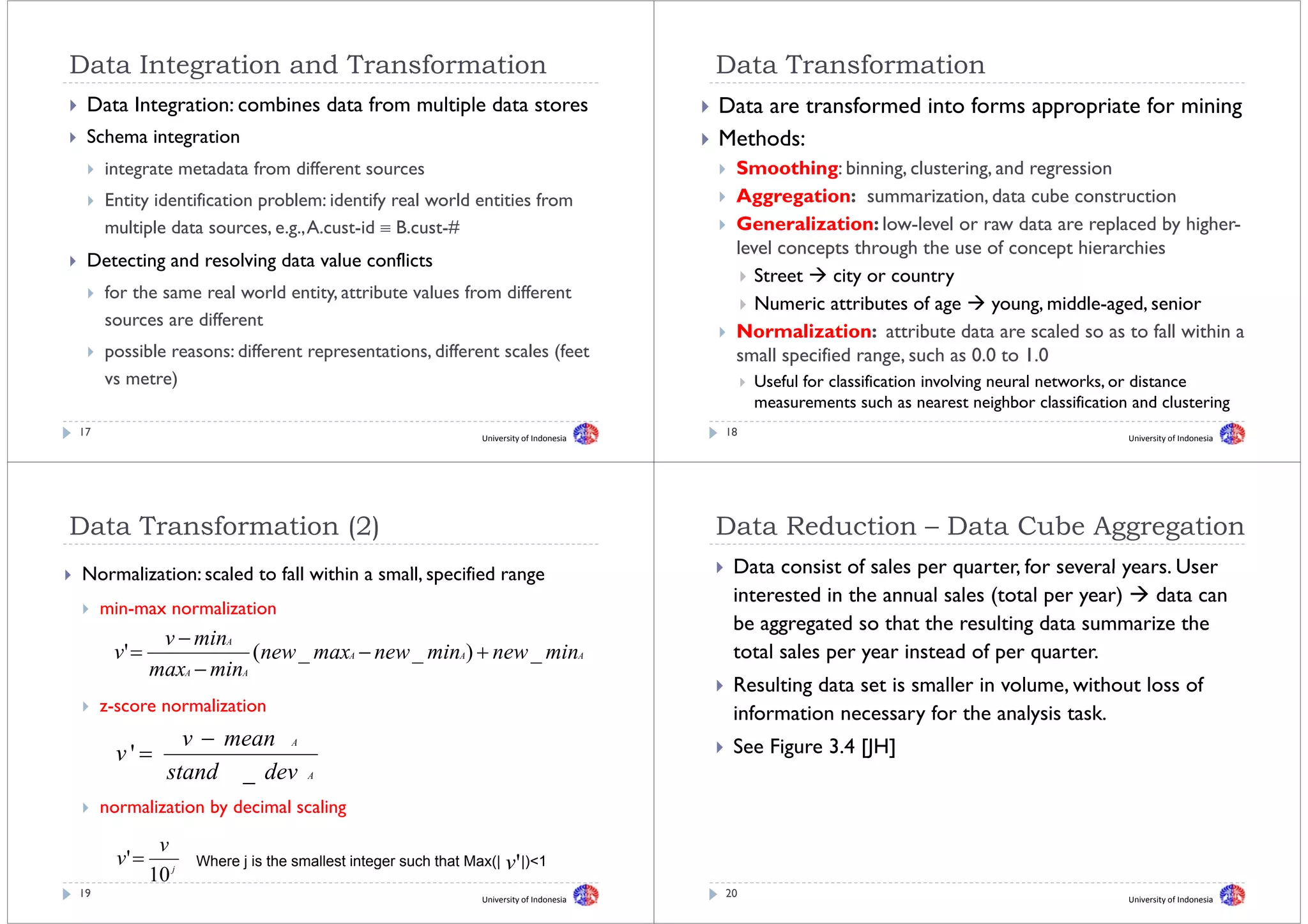 Data I t
D t Integration and Transformation
           ti     dT     f    ti                                                           Data T
                                                                                           D t Transformation
                                                                                                    f    ti
 Data Integration: combines data from multiple data stores                                 Data are transformed into forms appropriate for mining
 Schema integration                                                                        Methods:
     integrate metadata from different sources                                              Smoothing: binning, clustering, and regression
     Entity identification p
          y                problem: identify real world entities from
                                           y                                                Aggregation: summarization, data cube construction
                                                                                              gg g
     multiple data sources, e.g., A.cust-id ≡ B.cust-#                                      Generalization: low-level or raw data are replaced by higher-
                                                                                            level concepts through the use of concept hierarchies
                                                                                                        p         g                   p
 Detecting d
 D t ti and resolving d t value conflicts
                l i data l         fli t
                                                                                               Street    city or country
     for the same real world entity, attribute values from different
                                                                                               Numeric attributes of age      young, middle-aged,
                                                                                                                              young middle-aged senior
     sources are different
                                                                                            Normalization: attribute data are scaled so as to fall within a
     possible reasons: different representations, different scales (feet                    small specified range, such as 0.0 to 1.0
                                                                                                            range          00 10
     vs metre)                                                                                  Useful for classification involving neural networks, or distance
                                                                                                measurements such as nearest neighbor classification and clustering
17                                                               University of Indonesia
                                                                                           18                                                       University of Indonesia




Data T
D t Transformation (2)
         f    ti                                                                           Data R d ti
                                                                                           D t Reduction – D t Cube Aggregation
                                                                                                           Data C b A      ti
Normalization: scaled to f ll within a small, specified range
N    li i         l d fall i hi           ll      ifi d                                     Data consist of sales per quarter, for several years. User
                                                                                                                       quarter             years
                                                                                            interested in the annual sales (total per year)    data can
     min-max normalization
                                                                                            be
                                                                                            b aggregated so that the resulting data summarize the
                                                                                                         d     h h          li d              i    h
               v − minA
      v' =                (new _ maxA − new _ minA) + new _ minA                            total sales per year instead of per quarter.
              maxA − minA
                                                                                            Resulting data set is smaller in volume, without loss of
     z-score normalization                                                                  information necessary for the analysis task
                                                                                                                                    task.
                  v − mean A                                                                See Figure 3.4 [JH]
       v'=
                stand _ d
                 t d     dev          A


     normalization by decimal scaling
                    y               g

               v
       v' =          Where j is the smallest integer such that Max(|   v' |)<1
                                                                          |) 1
              10 j
19                                                               University of Indonesia
                                                                                           20                                                       University of Indonesia
 