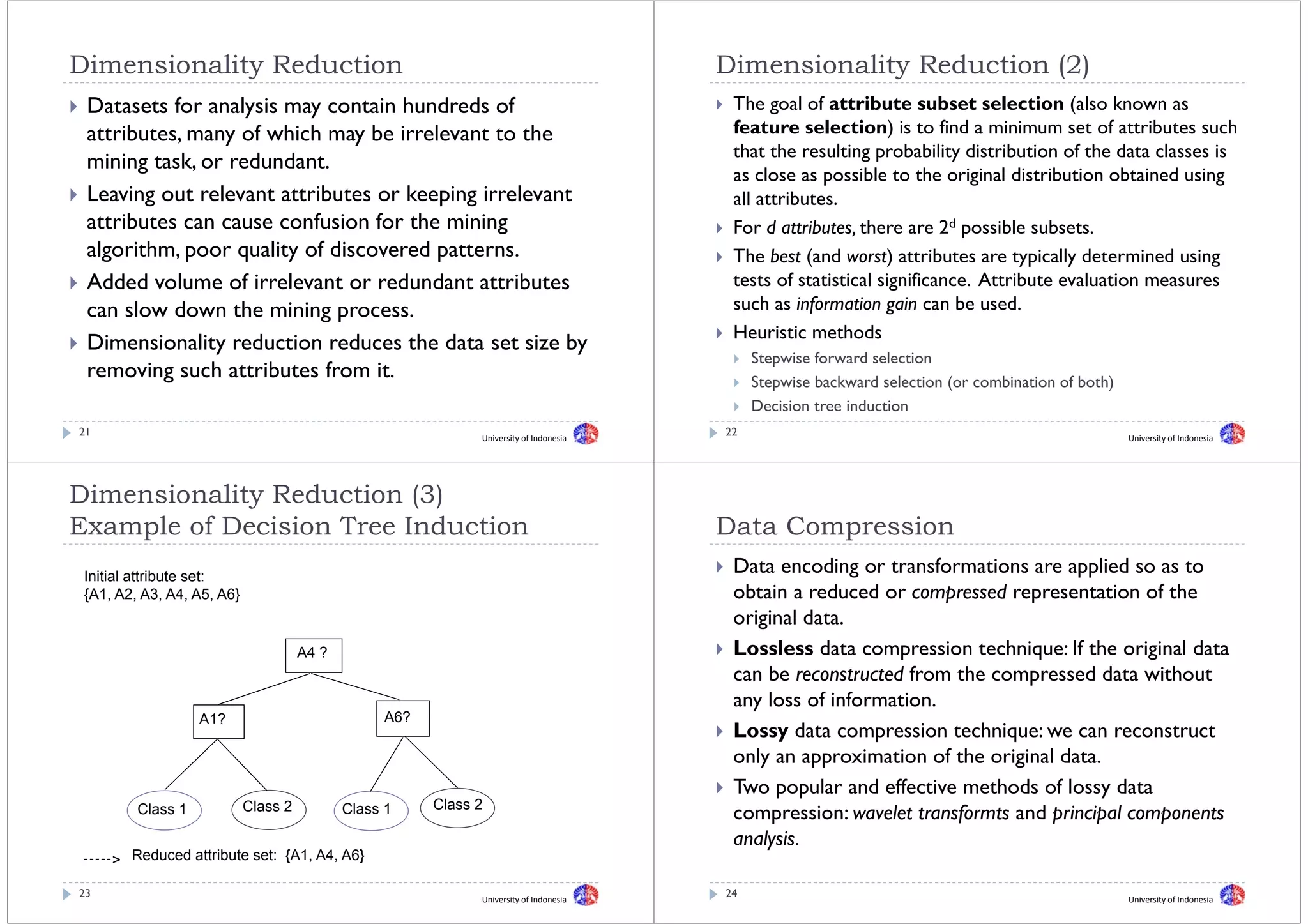 Dimensionality Reduction
Di    i   lit R d ti                                                                    Dimensionality Reduction (2)
                                                                                        Di    i   lit R d ti
 Datasets for analysis may contain hundreds of                                           The goal of attribute subset selection (also known as
 attributes, many of which may be irrelevant to the                                      feature selection) is to find a minimum set of attributes such
                                                                                         that the resulting probability distribution of the data classes is
 mining t k or redundant.
   i i task,       d d t
                                                                                         as close as possible to the original distribution obtained using
 Leaving out relevant attributes or keeping irrelevant                                   all attributes.
 attributes can cause confusion for the mining                                           For d attributes, there are 2d possible subsets.
 algorithm, poor quality of discovered patterns.                                         The best (and worst) attributes are typically determined using
 Added volume of irrelevant or redundant attributes                                      tests of statistical significance. Attribute evaluation measures
 can slow d
       l   down the mining process.
                 th    i i                                                               such as information gain can be used
                                                                                                                            used.
                                                                                         Heuristic methods
 Dimensionality reduction reduces the data set size by
                                                                                             Stepwise f
                                                                                             St    i forward selection
                                                                                                             d l ti
 removing such attributes from it.                                                           Stepwise backward selection (or combination of both)
                                                                                             Decision tree induction
21                                                            University of Indonesia
                                                                                        22                                                          University of Indonesia




Dimensionality Reduction (3)
Example of Decision Tree Induction
E    l fD i i       T    I d ti                                                         Data C
                                                                                        D t Compression
                                                                                                    i
 Initial attribute set:
                                                                                         Data encoding or transformations are applied so as to
 {A1, A2, A3, A4, A5, A6}                                                                obtain a reduced or compressed representation of the
                                                                                         original data
                                                                                                   data.
                                      A4 ?                                               Lossless data compression technique: If the original data
                                                                                         can b reconstructed f
                                                                                             be             d from the compressed data without
                                                                                                                    h             dd       ih
                                                                                         any loss of information.
                   A1?                            A6?
                                                                                         Lossy data compression technique: we can reconstruct
                                                                                         only an approximation of the original data.
                                                                                            y       pp                    g
                                                                                         Two popular and effective methods of lossy data
                                                        Class 2
         Class 1            Class 2          Class 1                                     compression: wavelet transformts and principal components
                                                                                         analysis.
     > Reduced attribute set: {A1, A4, A6}

23                                                            University of Indonesia
                                                                                        24                                                          University of Indonesia
 