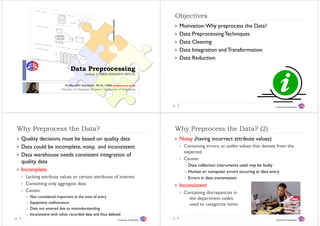 Objectives
                                                                                            Obj ti
                                                                                                Motivation: Why preprocess the Data?
                                                                                                Data Preprocessing Techniques
                                                                                                Data Cleaning
                                                                                                Data Integration and Transformation
                                                                                                Data Reduction
                                Data Preprocessing
                                          Lecture 3/DMBI/IKI83403T/MTI/UI


                            Yudho Giri Sucahyo, Ph.D, CISA (yudho@cs.ui.ac.id)
                                             y ,       ,     (y               )
                          Faculty of Computer Science, University of Indonesia




                                                                                            2                                                    University of Indonesia




Why Preprocess the D t ?
Wh P           th Data?                                                                     Why P
                                                                                            Wh Preprocess the Data? (2)
                                                                                                          th D t ?
    Quality decisions must be based on quality data                                             Noisy (having incorrect attribute values)
    Data could be incomplete, noisy, and inconsistent                                            Containing errors, or outlier values that deviate from the
                                                                                                 expected
    Data warehouse needs consistent integration of
                                                                                                 Causes:
    q
    quality data
          y
                                                                                                   Data collection instruments used may be faulty
    Incomplete                                                                                     Human or computer errors occuring at data entry
     Lacking
     L ki attribute values or certain attributes of i
                ib      l           i     ib      f interest                                       Errors in data transmission
     Containing only aggregate data                                                             Inconsistent
     Causes:                                                                                     Containing discrepancies in
       Not considered important at the time of entry                                               the department codes
       Equipment malfunctions                                                                      used to categorize items
       Data not entered due to misunderstanding
       Inconsistent with other recorded data and thus deleted
3                                                                 University of Indonesia
                                                                                            4                                                    University of Indonesia
 