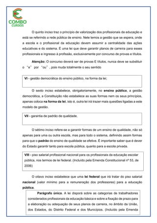 O quinto inciso traz o princípio de valorização dos profissionais da educação e
está se referindo a rede pública de ensino. Nele temos a gestão que se espera, onde
a escola e o profissional da educação devem assumir a centralidade das ações
educativas e do sistema. É uma lei que deve garantir planos de carreira para esses
profissionais e ingresso à profissão, exclusivamente por concurso de provas e títulos.
Atenção: O concurso deverá ser de provas E títulos, nunca deve se substituir
o ͆e͇ por ͆ou͇, pois muda totalmente o seu sentido
O sexto inciso estabelece, obrigatoriamente, no ensino público, a gestão
democrática, a Constituição não estabelece as suas formas nem os seus princípios,
apenas coloca na forma da lei, isto é, outra lei irá trazer mais questões ligadas a este
modelo de gestão.
O sétimo inciso refere-se a garantir formas de um ensino de qualidade, não só
apenas para uma ou outra escola, mas para todo o sistema, definindo assim formas
para que o padrão do ensino de qualidade se efetive. É importante saber que é dever
do Estado garantir tanto para escola pública, quanto para a escola privada.
O oitavo inciso estabelece que uma lei federal que irá tratar do piso salarial
nacional (valor mínimo para a remuneração dos professores) para a educação
pública.
VI - gestão democrática do ensino público, na forma da lei;
VII - garantia de padrão de qualidade.
VIII - piso salarial profissional nacional para os profissionais da educação escolar
pública, nos termos de lei federal. (Incluído pela Emenda Constitucional nº 53, de
2006)
Parágrafo único. A lei disporá sobre as categorias de trabalhadores
considerados profissionais da educação básica e sobre a fixação de prazo para
a elaboração ou adequação de seus planos de carreira, no âmbito da União,
dos Estados, do Distrito Federal e dos Municípios. (Incluído pela Emenda
Constitucional nº 53, de 2006)
 