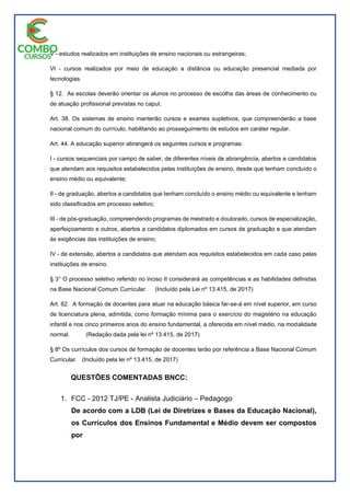 V - estudos realizados em instituições de ensino nacionais ou estrangeiras;
VI - cursos realizados por meio de educação a distância ou educação presencial mediada por
tecnologias.
§ 12. As escolas deverão orientar os alunos no processo de escolha das áreas de conhecimento ou
de atuação profissional previstas no caput.
Art. 38. Os sistemas de ensino manterão cursos e exames supletivos, que compreenderão a base
nacional comum do currículo, habilitando ao prosseguimento de estudos em caráter regular.
Art. 44. A educação superior abrangerá os seguintes cursos e programas:
I - cursos sequenciais por campo de saber, de diferentes níveis de abrangência, abertos a candidatos
que atendam aos requisitos estabelecidos pelas instituições de ensino, desde que tenham concluído o
ensino médio ou equivalente;
II - de graduação, abertos a candidatos que tenham concluído o ensino médio ou equivalente e tenham
sido classificados em processo seletivo;
III - de pós-graduação, compreendendo programas de mestrado e doutorado, cursos de especialização,
aperfeiçoamento e outros, abertos a candidatos diplomados em cursos de graduação e que atendam
às exigências das instituições de ensino;
IV - de extensão, abertos a candidatos que atendam aos requisitos estabelecidos em cada caso pelas
instituições de ensino.
§ 3° O processo seletivo referido no inciso II considerará as competências e as habilidades definidas
na Base Nacional Comum Curricular. (Incluído pela Lei nº 13.415, de 2017)
Art. 62. A formação de docentes para atuar na educação básica far-se-á em nível superior, em curso
de licenciatura plena, admitida, como formação mínima para o exercício do magistério na educação
infantil e nos cinco primeiros anos do ensino fundamental, a oferecida em nível médio, na modalidade
normal. (Redação dada pela lei nº 13.415, de 2017)
§ 8º Os currículos dos cursos de formação de docentes terão por referência a Base Nacional Comum
Curricular. (Incluído pela lei nº 13.415, de 2017)
QUESTÕES COMENTADAS BNCC:
1. FCC - 2012 TJ/PE - Analista Judiciário – Pedagogo
De acordo com a LDB (Lei de Diretrizes e Bases da Educação Nacional),
os Currículos dos Ensinos Fundamental e Médio devem ser compostos
por
 