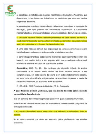 a) estratégias e metodologias descritas nas Diretrizes Curriculares Nacionais, que
determinam como devem ser trabalhados os conteúdos por cada um destes
segmentos de ensino.
b) experiências e projetos desenvolvidos pelas redes municipais e estaduais de
educação, para que possam ser socializadas experiências e futuramente
incorporadas boas práticas em todas as unidades escolares do município e estado.
c) uma base nacional comum a ser complementada em cada sistema de ensino e
estabelecimento escolar e uma parte diversificada que considere as características
regionais, culturais e econômicas da clientela atendida.
d) uma base nacional comum que especifique os conteúdos mínimos a serem
trabalhados em cada componente curricular em todas as escolas.
e) conteúdos pertinentes a cada sistema de ensino e estabelecimento escolar, não
havendo um modelo único a ser seguido, visto que a realidade educacional
brasileira é diferente em cada um dos estados e redes.
Comentário: LDB, Art. 26. Os currículos da educação infantil, do ensino
fundamental e do ensino médio devem ter base nacional comum, a ser
complementada, em cada sistema de ensino e em cada estabelecimento escolar,
por uma parte diversificada, exigida pelas características regionais e locais da
sociedade, da cultura, da economia e dos educandos.
2. CS-UFG - 2016 Prefeitura de Goiânia - PE II – Português
A Base Nacional Comum Curricular, que está sendo discutida pela sociedade
na atualidade, faz referência
a) a um conjunto de normas disciplinares que devem guiar as escolas municipais.
b) às diretrizes relativas ao que deve ser ensinado aos professores nos programas de
formação continuada.
c) ao conjunto de conhecimentos essenciais a que todo estudante brasileiro deve ter
acesso.
d) ao comportamento que deve ser assumido pelos professores nas escolas
brasileiras.
 