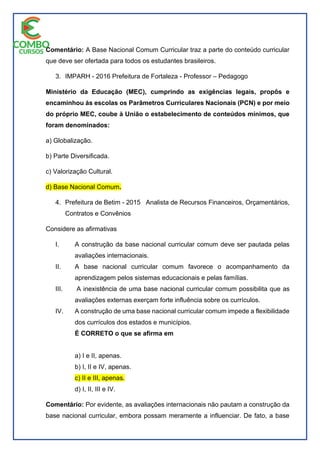Comentário: A Base Nacional Comum Curricular traz a parte do conteúdo curricular
que deve ser ofertada para todos os estudantes brasileiros.
3. IMPARH - 2016 Prefeitura de Fortaleza - Professor – Pedagogo
Ministério da Educação (MEC), cumprindo as exigências legais, propôs e
encaminhou às escolas os Parâmetros Curriculares Nacionais (PCN) e por meio
do próprio MEC, coube à União o estabelecimento de conteúdos mínimos, que
foram denominados:
a) Globalização.
b) Parte Diversificada.
c) Valorização Cultural.
d) Base Nacional Comum.
4. Prefeitura de Betim - 2015 Analista de Recursos Financeiros, Orçamentários,
Contratos e Convênios
Considere as afirmativas
I. A construção da base nacional curricular comum deve ser pautada pelas
avaliações internacionais.
II. A base nacional curricular comum favorece o acompanhamento da
aprendizagem pelos sistemas educacionais e pelas famílias.
III. A inexistência de uma base nacional curricular comum possibilita que as
avaliações externas exerçam forte influência sobre os currículos.
IV. A construção de uma base nacional curricular comum impede a flexibilidade
dos currículos dos estados e municípios.
É CORRETO o que se afirma em
a) I e II, apenas.
b) I, II e IV, apenas.
c) II e III, apenas.
d) I, II, III e IV.
Comentário: Por evidente, as avaliações internacionais não pautam a construção da
base nacional curricular, embora possam meramente a influenciar. De fato, a base
 