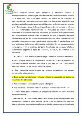 nacional curricular comum, como denominou a alternativa, favorece o
acompanhamento da aprendizagem pelos sistemas educacionais da União, Estados,
DF e Municípios, bem como pelas famílias, em função da racionalização e
padronização de conteúdos mínimos que proporciona. Sem dúvidas, a inexistência de
uma base nacional curricular comum possibilita que as avaliações externas exerçam
forte influência sobre os currículos, pois quando os conteúdos curriculares mínimos
não são padronizados normativamente, as instituições de ensino sentem-se
estimuladas a fornecerem conteúdos curriculares que atendam avaliações externas,
em função de fatores diversos, como, por exemplo, no caso de focarem o ensino no
conteúdo a ser exigido nos exames vestibulares mais prestigiados, negligenciando os
conteúdos curriculares mínimos das séries do ensino médio. A construção de uma
base nacional curricular comum não impede a flexibilidade dos currículos dos estados
e municípios, devido a existência da “parte diversificada” do currículo, voltada às
características regionais e locais da sociedade, da cultura, da economia e dos
educandos.
5. IDHTEC - 2016 Prefeitura de Itaquitinga - Professor - Ensino Fundamental
A Lei nº. 9394/96 define que a organização do currículo da Educação Infantil, do
Ensino Fundamental e do Ensino Médio deve ter uma Base Nacional Comum e outra
parte diversificada. No que tange a parte diversificada:
a) Será constituída exclusivamente de projetos pedagógicos que possam
complementar a base comum.
b) Deve atender características regionais e locais da sociedade, da cultura, da
economia e dos educandos.
c) Dará prioridade ao ensino de uma Língua estrangeira.
d) Será facultativo o ensino do conteúdo música no componente curricular arte.
e) O ensino de educação física será um componente curricular nas séries iniciais do
ensino fundamental.
Comentário: Art. 26. Os currículos da educação infantil, do ensino fundamental e do
ensino médio devem ter base nacional comum, a ser complementada, em cada
sistema de ensino e em cada estabelecimento escolar, por uma parte diversificada,
 