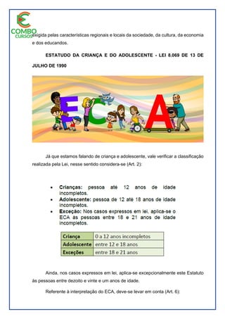 exigida pelas características regionais e locais da sociedade, da cultura, da economia
e dos educandos.
ESTATUDO DA CRIANÇA E DO ADOLESCENTE - LEI 8.069 DE 13 DE
JULHO DE 1990
Já que estamos falando de criança e adolescente, vale verificar a classificação
realizada pela Lei, nesse sentido considera-se (Art. 2):
Ainda, nos casos expressos em lei, aplica-se excepcionalmente este Estatuto
às pessoas entre dezoito e vinte e um anos de idade.
Referente à interpretação do ECA, deve-se levar em conta (Art. 6):
 
