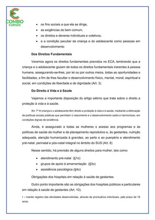  os fins sociais a que ela se dirige,
 as exigências do bem comum,
 os direitos e deveres individuais e coletivos,
 e a condição peculiar da criança e do adolescente como pessoas em
desenvolvimento
Dos Direitos Fundamentais
Veremos agora os direitos fundamentais previstos no ECA, lembrando que a
criança e o adolescente gozam de todos os direitos fundamentais inerentes à pessoa
humana, assegurando-se-lhes, por lei ou por outros meios, todas as oportunidades e
facilidades, a fim de lhes facultar o desenvolvimento físico, mental, moral, espiritual e
social, em condições de liberdade e de dignidade (Art. 3)
Do Direito à Vida e à Saúde
Vejamos a importante disposição do artigo sétimo que trata sobre o direito a
proteção à vida e à saúde.
Art. 7º A criança e o adolescente têm direito a proteção à vida e à saúde, mediante a efetivação
de políticas sociais públicas que permitam o nascimento e o desenvolvimento sadio e harmonioso, em
condições dignas de existência.
Ainda, é assegurado a todas as mulheres o acesso aos programas e às
políticas de saúde da mulher e de planejamento reprodutivo e, às gestantes, nutrição
adequada, atenção humanizada à gravidez, ao parto e ao puerpério e atendimento
pré-natal, perinatal e pós-natal integral no âmbito do SUS (Art. 8)
Nesse sentido, há previsão de alguns direitos para mulher, tais como:
 atendimento pré-natal (§1o)
 grupos de apoio à amamentação (§3o)
 assistência psicológica (§4o)
Obrigações dos hospitais em relação à saúde de gestantes
Outro ponto importante são as obrigações dos hospitais públicos e particulares
em relação à saúde de gestantes (Art. 10).
I – manter registro das atividades desenvolvidas, através de prontuários individuais, pelo prazo de 18
anos;
 