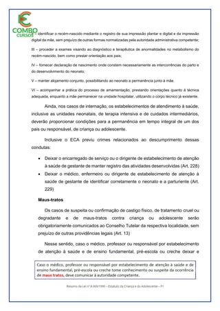 II – identificar o recém-nascido mediante o registro de sua impressão plantar e digital e da impressão
digital da mãe, sem prejuízo de outras formas normatizadas pela autoridade administrativa competente;
III – proceder a exames visando ao diagnóstico e terapêutica de anormalidades no metabolismo do
recém-nascido, bem como prestar orientação aos pais;
IV – fornecer declaração de nascimento onde constem necessariamente as intercorrências do parto e
do desenvolvimento do neonato;
V – manter alojamento conjunto, possibilitando ao neonato a permanência junto à mãe.
VI – acompanhar a prática do processo de amamentação, prestando orientações quanto à técnica
adequada, enquanto a mãe permanecer na unidade hospitalar, utilizando o corpo técnico já existente.
Ainda, nos casos de internação, os estabelecimentos de atendimento à saúde,
inclusive as unidades neonatais, de terapia intensiva e de cuidados intermediários,
deverão proporcionar condições para a permanência em tempo integral de um dos
pais ou responsável, de criança ou adolescente.
Inclusive o ECA previu crimes relacionados ao descumprimento dessas
condutas:
 Deixar o encarregado de serviço ou o dirigente de estabelecimento de atenção
à saúde de gestante de manter registro das atividades desenvolvidas (Art. 228)
 Deixar o médico, enfermeiro ou dirigente de estabelecimento de atenção à
saúde de gestante de identificar corretamente o neonato e a parturiente (Art.
229)
Maus-tratos
Os casos de suspeita ou confirmação de castigo físico, de tratamento cruel ou
degradante e de maus-tratos contra criança ou adolescente serão
obrigatoriamente comunicados ao Conselho Tutelar da respectiva localidade, sem
prejuízo de outras providências legais (Art. 13)
Nesse sentido, caso o médico, professor ou responsável por estabelecimento
de atenção à saúde e de ensino fundamental, pré-escola ou creche deixar e
 