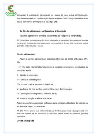 comunicar à autoridade competente os casos de que tenha conhecimento,
envolvendo suspeita ou confirmação de maus-tratos contra criança ou adolescente
estará cometendo crime previsto no artigo 245.
Do Direito à Liberdade, ao Respeito e à Dignidade
Vejamos agora sobre o Direito à Liberdade, ao Respeito e à Dignidade.
Art. 15. A criança e o adolescente têm direito à liberdade, ao respeito e à dignidade como pessoas
humanas em processo de desenvolvimento e como sujeitos de direitos civis, humanos e sociais
garantidos na Constituição e nas leis.
Direito à Liberdade
Assim, a Lei nos apresenta os aspectos referentes ao direito à liberdade (Art.
16).
I – ir, vir e estar nos logradouros públicos e espaços comunitários, ressalvadas as
restrições legais;
II – opinião e expressão;
III – crença e culto religioso;
IV – brincar, praticar esportes e divertir-se;
V – participar da vida familiar e comunitária, sem discriminação;
VI – participar da vida política, na forma da lei;
VII – buscar refúgio, auxílio e orientação.
Assim, encontramos condutas tipificadas para proteger a liberdade da criança ou
adolescente, como podemos ver.
Art. 230. Privar a criança ou o adolescente de sua liberdade, procedendo à sua apreensão sem
estar em flagrante de ato infracional ou inexistindo ordem escrita da autoridade judiciária
competente
Direito ao respeito
 