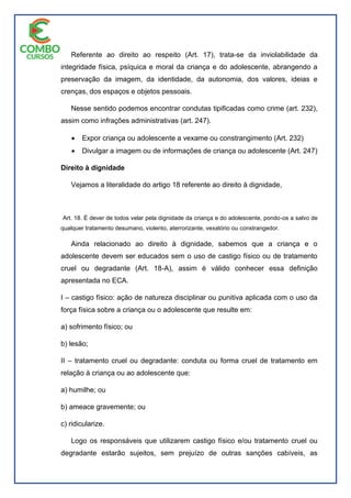 Referente ao direito ao respeito (Art. 17), trata-se da inviolabilidade da
integridade física, psíquica e moral da criança e do adolescente, abrangendo a
preservação da imagem, da identidade, da autonomia, dos valores, ideias e
crenças, dos espaços e objetos pessoais.
Nesse sentido podemos encontrar condutas tipificadas como crime (art. 232),
assim como infrações administrativas (art. 247).
 Expor criança ou adolescente a vexame ou constrangimento (Art. 232)
 Divulgar a imagem ou de informações de criança ou adolescente (Art. 247)
Direito à dignidade
Vejamos a literalidade do artigo 18 referente ao direito à dignidade,
Art. 18. É dever de todos velar pela dignidade da criança e do adolescente, pondo-os a salvo de
qualquer tratamento desumano, violento, aterrorizante, vexatório ou constrangedor.
Ainda relacionado ao direito à dignidade, sabemos que a criança e o
adolescente devem ser educados sem o uso de castigo físico ou de tratamento
cruel ou degradante (Art. 18-A), assim é válido conhecer essa definição
apresentada no ECA.
I – castigo físico: ação de natureza disciplinar ou punitiva aplicada com o uso da
força física sobre a criança ou o adolescente que resulte em:
a) sofrimento físico; ou
b) lesão;
II – tratamento cruel ou degradante: conduta ou forma cruel de tratamento em
relação à criança ou ao adolescente que:
a) humilhe; ou
b) ameace gravemente; ou
c) ridicularize.
Logo os responsáveis que utilizarem castigo físico e/ou tratamento cruel ou
degradante estarão sujeitos, sem prejuízo de outras sanções cabíveis, as
 