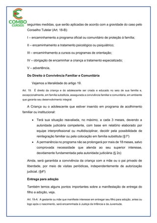 seguintes medidas, que serão aplicadas de acordo com a gravidade do caso pelo
Conselho Tutelar (Art. 18-B):
I – encaminhamento a programa oficial ou comunitário de proteção à família;
II – encaminhamento a tratamento psicológico ou psiquiátrico;
III – encaminhamento a cursos ou programas de orientação;
IV – obrigação de encaminhar a criança a tratamento especializado;
V – advertência.
Do Direito à Convivência Familiar e Comunitária
Vejamos a literalidade do artigo 19.
Art. 19. É direito da criança e do adolescente ser criado e educado no seio de sua família e,
excepcionalmente, em família substituta, assegurada a convivência familiar e comunitária, em ambiente
que garanta seu desenvolvimento integral.
A Criança ou o adolescente que estiver inserido em programa de acolhimento
familiar ou institucional:
 Terá sua situação reavaliada, no máximo, a cada 3 meses, devendo a
autoridade judiciária competente, com base em relatório elaborado por
equipe interprofissional ou multidisciplinar, decidir pela possibilidade de
reintegração familiar ou pela colocação em família substituta (§1º)
 A permanência no programa não se prolongará por mais de 18 meses, salvo
comprovada necessidade que atenda ao seu superior interesse,
devidamente fundamentada pela autoridade judiciária (§ 2o)
Ainda, será garantida a convivência da criança com a mãe ou o pai privado de
liberdade, por meio de visitas periódicas, independentemente de autorização
judicial. (§4º)
Entrega para adoção
Também temos alguns pontos importantes sobre a manifestação de entrega do
filho a adoção, veja.
Art. 19-A. A gestante ou mãe que manifeste interesse em entregar seu filho para adoção, antes ou
logo após o nascimento, será encaminhada à Justiça da Infância e da Juventude.
 