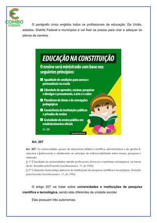 O parágrafo único engloba todos os profissionais de educação: Da União,
estados, Distrito Federal e municípios e vai fixar os prazos para criar e adequar os
planos de carreira.
Art. 207
O artigo 207 vai tratar sobre universidades e instituições de pesquisa
científica e tecnológica, sendo elas diferentes de unidade escolar.
Elas possuem três autonomias:
 