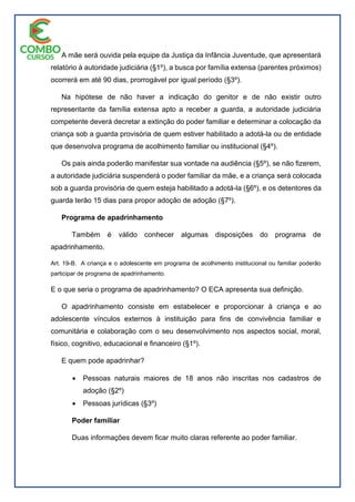 A mãe será ouvida pela equipe da Justiça da Infância Juventude, que apresentará
relatório à autoridade judiciária (§1º), a busca por família extensa (parentes próximos)
ocorrerá em até 90 dias, prorrogável por igual período (§3º).
Na hipótese de não haver a indicação do genitor e de não existir outro
representante da família extensa apto a receber a guarda, a autoridade judiciária
competente deverá decretar a extinção do poder familiar e determinar a colocação da
criança sob a guarda provisória de quem estiver habilitado a adotá-la ou de entidade
que desenvolva programa de acolhimento familiar ou institucional (§4º).
Os pais ainda poderão manifestar sua vontade na audiência (§5º), se não fizerem,
a autoridade judiciária suspenderá o poder familiar da mãe, e a criança será colocada
sob a guarda provisória de quem esteja habilitado a adotá-la (§6º), e os detentores da
guarda terão 15 dias para propor adoção de adoção (§7º).
Programa de apadrinhamento
Também é válido conhecer algumas disposições do programa de
apadrinhamento.
Art. 19-B. A criança e o adolescente em programa de acolhimento institucional ou familiar poderão
participar de programa de apadrinhamento.
E o que seria o programa de apadrinhamento? O ECA apresenta sua definição.
O apadrinhamento consiste em estabelecer e proporcionar à criança e ao
adolescente vínculos externos à instituição para fins de convivência familiar e
comunitária e colaboração com o seu desenvolvimento nos aspectos social, moral,
físico, cognitivo, educacional e financeiro (§1º).
E quem pode apadrinhar?
 Pessoas naturais maiores de 18 anos não inscritas nos cadastros de
adoção (§2º)
 Pessoas jurídicas (§3º)
Poder familiar
Duas informações devem ficar muito claras referente ao poder familiar.
 