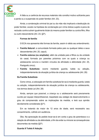 A falta ou a carência de recursos materiais não constitui motivo suficiente para
a perda ou a suspensão do poder familiar (Art. 23).
Ainda, a condenação criminal do pai ou da mãe não implicará a destituição do
poder familiar, exceto na hipótese de condenação por crime doloso sujeito à pena de
reclusão contra outrem igualmente titular do mesmo poder familiar ou contra filho, filha
ou outro descendente (Art. 23, §2º).
Formas de família
O ECA nos apresenta três formas de família, assim é válido seu entendimento.
 Família Natural: a comunidade formada pelos pais ou qualquer deles e seus
descendentes (Art. 25, caput).
 Família extensa (ou ampliada): além da unidade pais e filhos ou da unidade
do casal, formada por parentes próximos com os quais a criança ou
adolescente convive e mantém vínculos de afinidade e afetividade (Art. 25,
Parágrafo único).
 Família Substituta: ocorre mediante guarda, tutela ou adoção,
independentemente da situação jurídica da criança ou adolescente (Art. 28)
Da Família Substituta
Como vimos, a colocação em família substituta far-se-á mediante guarda, tutela
ou adoção, independentemente da situação jurídica da criança ou adolescente,
nos termos desta Lei (Art. 28)
Ainda, sempre que possível, a criança ou o adolescente será previamente
ouvido por equipe interprofissional, respeitado seu estágio de desenvolvimento e
grau de compreensão sobre as implicações da medida, e terá sua opinião
devidamente considerada (§1º).
Em se tratando de maior de 12 anos de idade, será necessário seu
consentimento, colhido em audiência.
Obs. Na apreciação do pedido levar-se-á em conta o grau de parentesco e a
relação de afinidade ou de afetividade, a fim de evitar ou minorar as consequências
decorrentes da medida (§3º)
Guarda X Tutela X Adoção
 