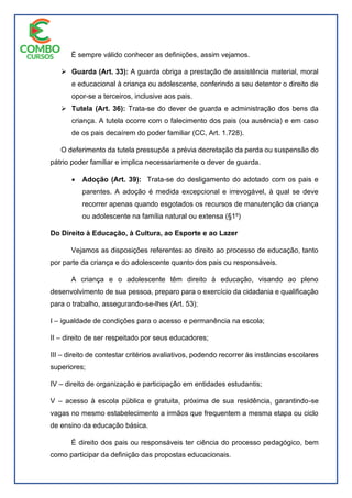 É sempre válido conhecer as definições, assim vejamos.
 Guarda (Art. 33): A guarda obriga a prestação de assistência material, moral
e educacional à criança ou adolescente, conferindo a seu detentor o direito de
opor-se a terceiros, inclusive aos pais.
 Tutela (Art. 36): Trata-se do dever de guarda e administração dos bens da
criança. A tutela ocorre com o falecimento dos pais (ou ausência) e em caso
de os pais decaírem do poder familiar (CC, Art. 1.728).
O deferimento da tutela pressupõe a prévia decretação da perda ou suspensão do
pátrio poder familiar e implica necessariamente o dever de guarda.
 Adoção (Art. 39): Trata-se do desligamento do adotado com os pais e
parentes. A adoção é medida excepcional e irrevogável, à qual se deve
recorrer apenas quando esgotados os recursos de manutenção da criança
ou adolescente na família natural ou extensa (§1º)
Do Direito à Educação, à Cultura, ao Esporte e ao Lazer
Vejamos as disposições referentes ao direito ao processo de educação, tanto
por parte da criança e do adolescente quanto dos pais ou responsáveis.
A criança e o adolescente têm direito à educação, visando ao pleno
desenvolvimento de sua pessoa, preparo para o exercício da cidadania e qualificação
para o trabalho, assegurando-se-lhes (Art. 53):
I – igualdade de condições para o acesso e permanência na escola;
II – direito de ser respeitado por seus educadores;
III – direito de contestar critérios avaliativos, podendo recorrer às instâncias escolares
superiores;
IV – direito de organização e participação em entidades estudantis;
V – acesso à escola pública e gratuita, próxima de sua residência, garantindo-se
vagas no mesmo estabelecimento a irmãos que frequentem a mesma etapa ou ciclo
de ensino da educação básica.
É direito dos pais ou responsáveis ter ciência do processo pedagógico, bem
como participar da definição das propostas educacionais.
 