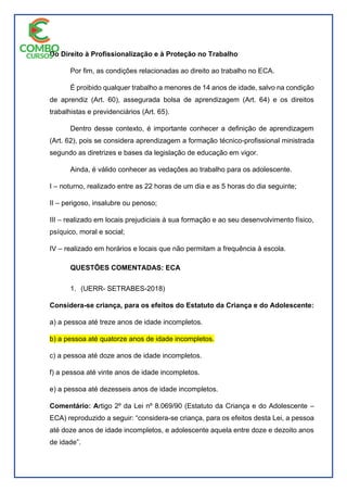 Do Direito à Profissionalização e à Proteção no Trabalho
Por fim, as condições relacionadas ao direito ao trabalho no ECA.
É proibido qualquer trabalho a menores de 14 anos de idade, salvo na condição
de aprendiz (Art. 60), assegurada bolsa de aprendizagem (Art. 64) e os direitos
trabalhistas e previdenciários (Art. 65).
Dentro desse contexto, é importante conhecer a definição de aprendizagem
(Art. 62), pois se considera aprendizagem a formação técnico-profissional ministrada
segundo as diretrizes e bases da legislação de educação em vigor.
Ainda, é válido conhecer as vedações ao trabalho para os adolescente.
I – noturno, realizado entre as 22 horas de um dia e as 5 horas do dia seguinte;
II – perigoso, insalubre ou penoso;
III – realizado em locais prejudiciais à sua formação e ao seu desenvolvimento físico,
psíquico, moral e social;
IV – realizado em horários e locais que não permitam a frequência à escola.
QUESTÕES COMENTADAS: ECA
1. (UERR- SETRABES-2018)
Considera-se criança, para os efeitos do Estatuto da Criança e do Adolescente:
a) a pessoa até treze anos de idade incompletos.
b) a pessoa até quatorze anos de idade incompletos.
c) a pessoa até doze anos de idade incompletos.
f) a pessoa até vinte anos de idade incompletos.
e) a pessoa até dezesseis anos de idade incompletos.
Comentário: Artigo 2º da Lei nº 8.069/90 (Estatuto da Criança e do Adolescente –
ECA) reproduzido a seguir: “considera-se criança, para os efeitos desta Lei, a pessoa
até doze anos de idade incompletos, e adolescente aquela entre doze e dezoito anos
de idade”.
 
