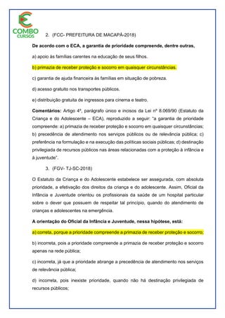 2. (FCC- PREFEITURA DE MACAPÁ-2018)
De acordo com o ECA, a garantia de prioridade compreende, dentre outras,
a) apoio às famílias carentes na educação de seus filhos.
b) primazia de receber proteção e socorro em quaisquer circunstâncias.
c) garantia de ajuda financeira às famílias em situação de pobreza.
d) acesso gratuito nos transportes públicos.
e) distribuição gratuita de ingressos para cinema e teatro.
Comentários: Artigo 4º, parágrafo único e incisos da Lei nº 8.069/90 (Estatuto da
Criança e do Adolescente – ECA), reproduzido a seguir: “a garantia de prioridade
compreende: a) primazia de receber proteção e socorro em quaisquer circunstâncias;
b) precedência de atendimento nos serviços públicos ou de relevância pública; c)
preferência na formulação e na execução das políticas sociais públicas; d) destinação
privilegiada de recursos públicos nas áreas relacionadas com a proteção à infância e
à juventude”.
3. (FGV- TJ-SC-2018)
O Estatuto da Criança e do Adolescente estabelece ser assegurada, com absoluta
prioridade, a efetivação dos direitos da criança e do adolescente. Assim, Oficial da
Infância e Juventude orientou os profissionais da saúde de um hospital particular
sobre o dever que possuem de respeitar tal princípio, quando do atendimento de
crianças e adolescentes na emergência.
A orientação do Oficial da Infância e Juventude, nessa hipótese, está:
a) correta, porque a prioridade compreende a primazia de receber proteção e socorro;
b) incorreta, pois a prioridade compreende a primazia de receber proteção e socorro
apenas na rede pública;
c) incorreta, já que a prioridade abrange a precedência de atendimento nos serviços
de relevância pública;
d) incorreta, pois inexiste prioridade, quando não há destinação privilegiada de
recursos públicos;
 